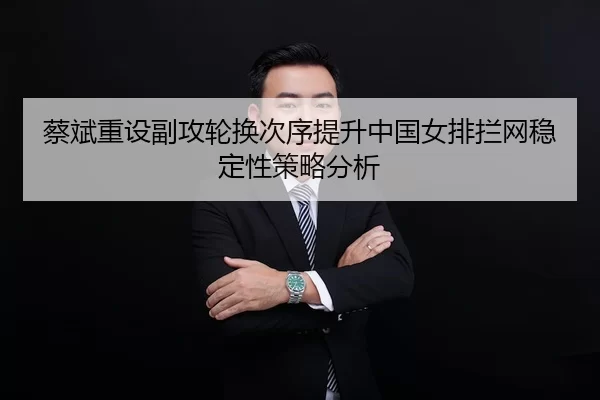 蔡斌重设副攻轮换次序提升中国女排拦网稳定性策略分析