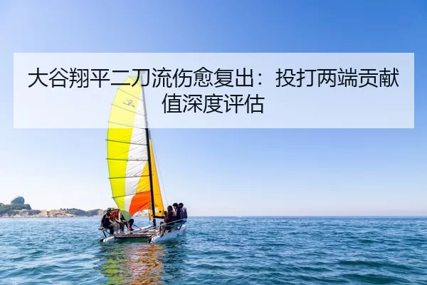 大谷翔平二刀流伤愈复出：投打两端贡献值深度评估
