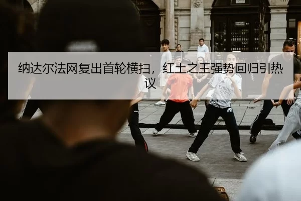 纳达尔法网复出首轮横扫，红土之王强势回归引热议