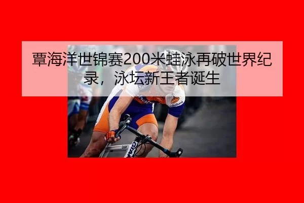 覃海洋世锦赛200米蛙泳再破世界纪录，泳坛新王者诞生
