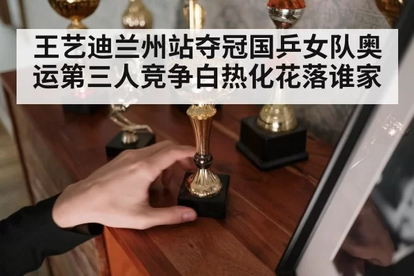 王艺迪兰州站夺冠国乒女队奥运第三人竞争白热化花落谁家