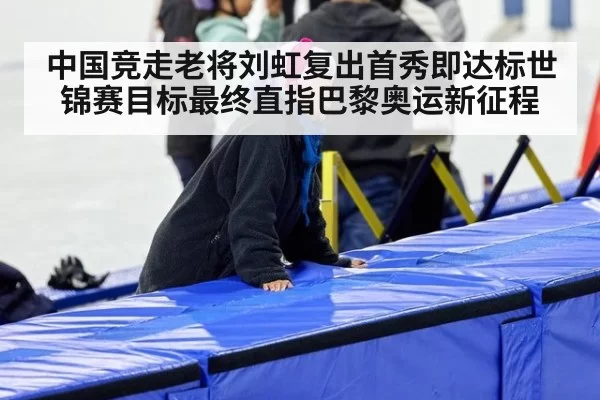 中国竞走老将刘虹复出首秀即达标世锦赛目标最终直指巴黎奥运新征程