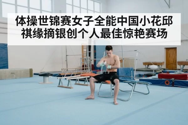 体操世锦赛女子全能中国小花邱祺缘摘银创个人最佳惊艳赛场