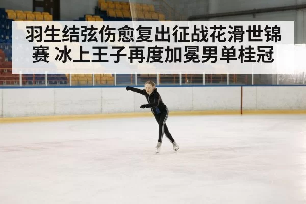 羽生结弦伤愈复出征战花滑世锦赛 冰上王子再度加冕男单桂冠