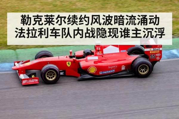 勒克莱尔续约风波暗流涌动 法拉利车队内战隐现谁主沉浮