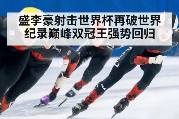 盛李豪射击世界杯再破世界纪录巅峰双冠王强势回归