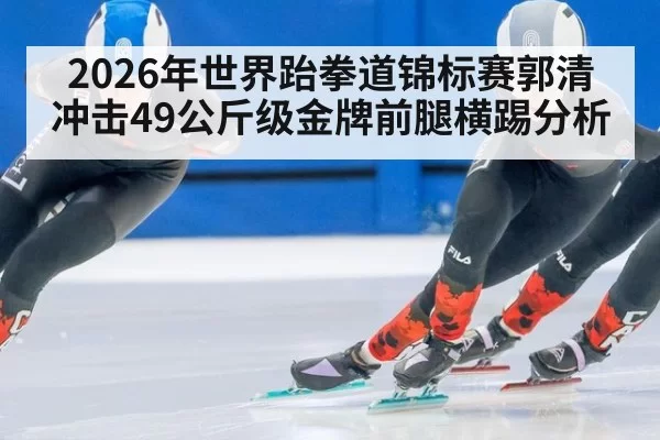 2026年世界跆拳道锦标赛郭清冲击49公斤级金牌前腿横踢分析
